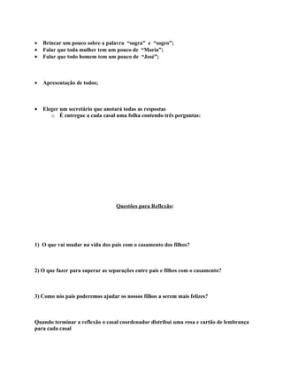 •   Brincar um pouco sobre a palavra “sogra” e “sogro”;
•   Falar que toda mulher tem um pouco de “Maria”;
•   Falar que todo homem tem um pouco de “José”;



•   Apresentação de todos;



•   Eleger um secretário que anotará todas as respostas
       o É entregue a cada casal uma folha contendo três perguntas:




                                  Questões para Reflexão:




1) O que vai mudar na vida dos pais com o casamento dos filhos?



2) O que fazer para superar as separações entre pais e filhos com o casamento?



3) Como nós pais poderemos ajudar os nossos filhos a serem mais felizes?



Quando terminar a reflexão o casal coordenador distribui uma rosa e cartão de lembrança
para cada casal
 