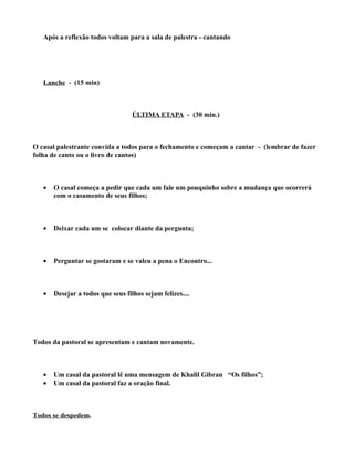Após a reflexão todos voltam para a sala de palestra - cantando




   Lanche - (15 min)



                                   ÚLTIMA ETAPA - (30 min.)



O casal palestrante convida a todos para o fechamento e começam a cantar - (lembrar de fazer
folha de canto ou o livro de cantos)



   •   O casal começa a pedir que cada um fale um pouquinho sobre a mudança que ocorrerá
       com o casamento de seus filhos;



   •   Deixar cada um se colocar diante da pergunta;



   •   Perguntar se gostaram e se valeu a pena o Encontro...



   •   Desejar a todos que seus filhos sejam felizes....




Todos da pastoral se apresentam e cantam novamente.



   •   Um casal da pastoral lê uma mensagem de Khalil Gibran “Os filhos”;
   •   Um casal da pastoral faz a oração final.



Todos se despedem.
 