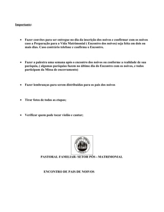 Importante:



   •   Fazer convites para ser entregue no dia da inscrição dos noivos e confirmar com os noivos
       caso a Preparação para a Vida Matrimonial ( Encontro dos noivos) seja feita em dois ou
       mais dias. Caso contrário telefone e confirma o Encontro.



   •   Fazer a palestra uma semana após o encontro dos noivos ou conforme a realidade de sua
       paróquia, ( algumas paróquias fazem no último dia do Encontro com os noivos, e todos
       participam da Missa de encerramento)



   •   Fazer lembranças para serem distribuídas para os pais dos noivos



   •   Tirar fotos de todas as etapas;



   •   Verificar quem pode tocar violão e cantar;




                  PASTORAL FAMILIAR- SETOR PÓS - MATRIMONIAL



                     ENCONTRO DE PAIS DE NOIVOS
 