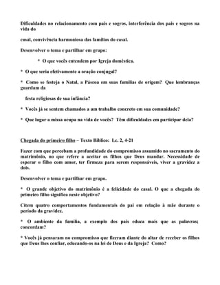 Dificuldades no relacionamento com pais e sogros, interferência dos pais e sogros na
vida do

casal, convivência harmoniosa das famílias do casal.

Desenvolver o tema e partilhar em grupo:

        * O que vocês entendem por Igreja doméstica.

* O que seria efetivamente a oração conjugal?

* Como se festeja o Natal, a Páscoa em suas famílias de origem? Que lembranças
guardam da

  festa religiosas de sua infância?

* Vocês já se sentem chamados a um trabalho concreto em sua comunidade?

* Que lugar a missa ocupa na vida de vocês? Têm dificuldades em participar dela?



Chegada do primeiro filho – Texto Bíblico: Lc. 2, 4-21

Fazer com que percebam a profundidade do compromisso assumido no sacramento do
matrimônio, no que refere a aceitar os filhos que Deus mandar. Necessidade de
esperar o filho com amor, ter firmeza para serem responsáveis, viver a gravidez a
dois.

Desenvolver o tema e partilhar em grupo.

* O grande objetivo do matrimônio é a felicidade do casal. O que a chegada do
primeiro filho significa neste objetivo?

Citem quatro comportamentos fundamentais do pai em relação à mãe durante o
período da gravidez.

* O ambiente da família, a exemplo dos pais educa mais que as palavras;
concordam?

* Vocês já pensaram no compromisso que fizeram diante do altar de receber os filhos
que Deus lhes confiar, educando-os na lei de Deus e da Igreja? Como?
 