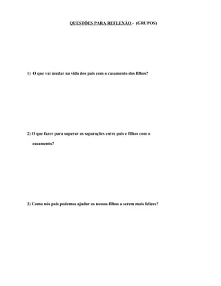 QUESTÕES PARA REFLEXÃO - (GRUPOS)




1) O que vai mudar na vida dos pais com o casamento dos filhos?




2) O que fazer para superar as separações entre pais e filhos com o

  casamento?




3) Como nós pais podemos ajudar os nossos filhos a serem mais felizes?
 