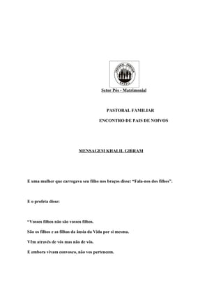 Setor Pós - Matrimonial



                                           PASTORAL FAMILIAR

                                        ENCONTRO DE PAIS DE NOIVOS




                            MENSAGEM KHALIL GIBRAM




E uma mulher que carregava seu filho nos braços disse: “Fala-nos dos filhos”.



E o profeta disse:



“Vossos filhos não são vossos filhos.

São os filhos e as filhas da ânsia da Vida por si mesma.

Vêm através de vós mas não de vós.

E embora vivam convosco, não vos pertencem.
 