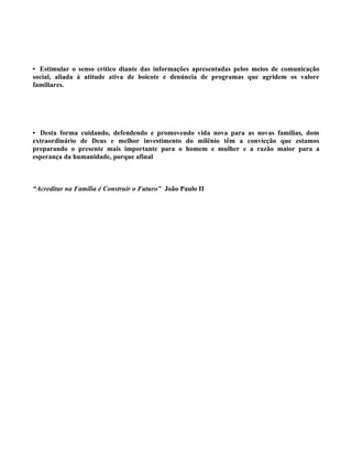 • Estimular o senso crítico diante das informações apresentadas pelos meios de comunicação
social, aliada à atitude ativa de boicote e denúncia de programas que agridem os valore
familiares.




• Desta forma cuidando, defendendo e promovendo vida nova para as novas famílias, dom
extraordinário de Deus e melhor investimento do milênio têm a convicção que estamos
preparando o presente mais importante para o homem e mulher e a razão maior para a
esperança da humanidade, porque afinal



“Acreditar na Família é Construir o Futuro” João Paulo II
 