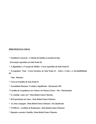 BIBLIOGRAFIA GERAL



* Familiaris Consortio - A Missão da família no mundo de hoje

 (Exortação Apostólica de João Paulo II)

* A Dignidade e a Vocação da Mulher - Carta Apostólica de João Paulo II

* Evangelium Vitae - Carta Encíclica de João Paulo II – Sobre o Valor e a Inviolalibilidade
da

  Vida Humana

* Carta às Famílias de João Paulo II

* Sexualidade Humana: Verdade e Significado – Documento 150

* Cartilha da Arquidiocese de Vitória e de Montes Claros – Pós - Matrimonial

* E a família como vai? - Dom Rafael Llano Cifuentes

* 85 Experiências de Amor - Dom Rafael Llano Cifuentes

* As crises conjugais - Dom Rafael Llano Cifuentes - Ed. Quadrante

* FAMÍLIA – Conflitos & Realizações - Dom Rafael Llano Cifuentes

* Quando o assunto é família.- Dom Rafael Llano Cifuentes
 