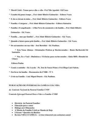 * Moral Cristã - Temas para o dia- a -dia - Frei Nilo Agostini - Ed.Vozes

* Casados há pouco tempo ... Frei Almir Ribeiro Guimarães – Editora Vozes

* E eles se deram às mãos ... Frei Almir Ribeiro Guimarães – Editora Vozes

* Família e Catequese ... Frei Almir Ribeiro Guimarães – Editora Santuário

* Família e Evangelização – A Boa Nova do casamento e da família ... Frei Almir Ribeiro

  Guimarães – Ed. Vozes.

* Família ... mas que família? ... Frei Almir Ribeiro Guimarães – Ed. Vozes.

* Quando o futuro passa pela família ... Frei Almir Ribeiro Guimarães – Ed. Vozes.

* Os sacramentos em sua vida – José Bortolini – Ed. Paulinas.

      * Esta Nossa Aliança - Orientações Práticas p/ Recém-casados – Renée Bartkowski Ed
   Santuário

      * Nós, Eu e Você - Dinâmicas e Vivências para recém-casados - Sônia Biffi e Rosabel de
   Chiaro

  Editora Paulus

* Casais a caminho – Ed. Loyola - Pe. José de Souza Primo e Frei Diogo Luis Fuitem.

* Em favor da família – Documentos da CNBB – Nº 3.

* Creio na Família – Luiz Miguel Duarte – Ed. Paulinas.



PUBLICAÇÕES DE INTERESSE DA FAMÍLIA E DA VIDA

da Comissão Nacional da Pastoral Familiar CNPF

Comissão Episcopal Pastoral Para a Vida e a Família- CNBB



   •   Diretório da Pastoral Familiar
   •   Educação para o amor
   •   Diálogo em 4 Dimensões
   •   A Missão da Família Cristã no Mundo de Hoje
   •   I Fórum “ Questões de Bioética
   •   Revista VIDA E FAMÍLIA – revista trimestral com assinatura anual
 