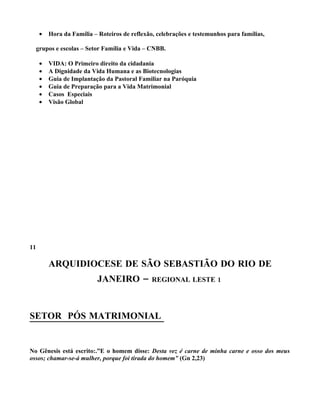 •   Hora da Família – Roteiros de reflexão, celebrações e testemunhos para famílias,

  grupos e escolas – Setor Família e Vida – CNBB.

     •   VIDA: O Primeiro direito da cidadania
     •   A Dignidade da Vida Humana e as Biotecnologias
     •   Guia de Implantação da Pastoral Familiar na Paróquia
     •   Guia de Preparação para a Vida Matrimonial
     •   Casos Especiais
     •   Visão Global




11

         ARQUIDIOCESE DE SÃO SEBASTIÃO DO RIO DE
                           JANEIRO –           REGIONAL LESTE 1




SETOR PÓS MATRIMONIAL


No Gênesis está escrito:.”E o homem disse: Desta vez é carne de minha carne e osso dos meus
ossos; chamar-se-á mulher, porque foi tirada do homem” (Gn 2,23)
 