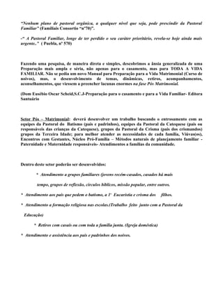 “Nenhum plano de pastoral orgânica, a qualquer nível que seja, pode prescindir da Pastoral
Familiar” (Familiais Consortio “nº70)”.

-“ A Pastoral Familiar, longe de ter perdido o seu caráter prioritário, revela-se hoje ainda mais
urgente..” ( Puebla, nº 570)



Fazendo uma pesquisa, de maneira direta e simples, descobrimos a ânsia generalizada de uma
Preparação mais ampla e séria, não apenas para o casamento, mas para TODA A VIDA
FAMILIAR. Não se pedia um novo Manual para Preparação para a Vida Matrimonial (Curso de
noivos), mas, o desenvolvimento de temas, dinâmicas, retiros, acompanhamentos,
aconselhamentos, que viessem a preencher lacunas enormes na fase Pós Matrimonial.

(Dom Eusébio Oscar Scheid,S.C.J-Preparação para o casamento e para a Vida Familiar- Editora
Santuário



Setor Pós – Matrimonial: deverá desenvolver um trabalho buscando o entrosamento com as
equipes da Pastoral do Batismo (pais e padrinhos), equipes da Pastoral da Catequese (pais ou
responsáveis das crianças da Catequese), grupos da Pastoral da Crisma (pais dos crismandos)
grupos da Terceira Idade; para melhor atender as necessidades de cada família, Viúvas(os),
Encontros com Gestantes, Núcleo Pró-Família – Métodos naturais de planejamento familiar -
Paternidade e Maternidade responsáveis- Atendimentos a famílias da comunidade.



Dentro deste setor poderão ser desenvolvidos:

        * Atendimento a grupos familiares (jovens recém-casados, casados há mais

        tempo, grupos de reflexão, círculos bíblicos, missão popular, entre outros.

* Atendimento aos pais que pedem o batismo, a 1ª Eucaristia e crisma dos      filhos.

* Atendimento a formação religiosa nas escolas.(Trabalho feito junto com a Pastoral da

 Educação)

       * Retiros com casais ou com toda a família junta. (Igreja doméstica)

* Atendimento e assistência aos pais e padrinhos dos noivos.
 