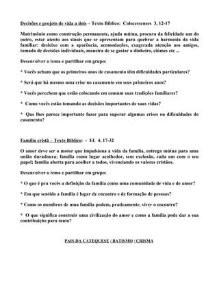 Decisões e projeto de vida a dois – Texto Bíblico: Colocessenses 3, 12-17

Matrimônio como construção permanente, ajuda mútua, procura da felicidade um do
outro, estar atento aos sinais que se apresentam para quebrar a harmonia da vida
familiar: desleixo com a aparência, acomodações, exagerada atenção aos amigos,
tomada de decisões individuais, maneira de se gastar o dinheiro, ciúmes etc ...

Desenvolver o tema e partilhar em grupo:

* Vocês acham que os primeiros anos de casamento têm dificuldades particulares?

* Será que há mesmo uma crise no casamento em seus primeiros anos?

* Vocês percebem que estão colocando em comum suas tradições familiares?

* Como vocês estão tomando as decisões importantes de suas vidas?

* Que lhes parece importante fazer para superar algumas crises ou dificuldades do
casamento?



Família cristã – Texto Bíblico: - Ef. 4, 17-32

O amor deve ser o motor que impulsiona a vida da família, entrega mútua para uma
união duradoura; família como lugar acolhedor, sem exclusão, cada um com o seu
papel; família aberta para acolher a todos, vivenciando os valores cristãos.

Desenvolver o tema e partilhar em grupo:

* O que é pra vocês a definição da família como uma comunidade de vida e de amor?

* Em que sentido a família é lugar de encontro e de formação de pessoas?

* Como os membros de uma família podem, praticamente, viver o encontro?

* O que significa construir uma civilização do amor e como a família pode dar a sua
contribuição para tanto?



                     PAIS DA CATEQUESE / BATISMO / CRISMA
 