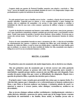 Compete ainda aos agentes de Pastoral Familiar anunciar com alegria e convicção a “Boa
Nova” acerca da família, que tem necessidade absoluta de ouvir e de compreender sempre mais
profundamente as palavras autênticas da sua missão.



  Na ação pastoral para com as famílias novas (recém – casados), a Igreja deverá prestar uma
atenção específica (especial) para as educar, a viver responsavelmente o amor conjugal em
relação, com as exigências de comunhão e de serviço à vida, como também a conciliar a
intimidade da vida de casa com a obra comum e generosa de edificar a Igreja e a sociedade
humana.

  A partir da decisão do casamento um homem e uma mulher, um jovem e uma jovem, passam a
viver uma experiência comunitária original, sentindo que precisam amar e necessitando receber
amor. Tendo como ponto de partida o encontro desse homem e dessa mulher. Os jovens que se
casam não entram numa “camisa de força”, mas num espaço densamente humano de mútuo
dom.

  Trata-se de uma comunidade baseada no amor e promotora da vida. A vida deverá borbulhar
no relacionamento dos esposos e explorar na chegada dos filhos que serão iniciados na vida.
Quando, da vinda dos filhos, o casal se torna em sentido pleno e específico de uma família, para
que os acolham e os amem a luz do dom recebido do Senhor da vida, assumindo com alegria a
fadiga de os servir no seu crescimento humano e cristão.



                                   RECÉM – CASADOS



 Os primeiros anos de casamento são muito importantes, são os decisivos na relação.

  São nos primeiros anos de casamento que se devem exercer uns zelos pastorais
especiais. Primeiro porque as pessoas não estão bem preparadas para assumir o
matrimônio; segundo porque muitos casam já com um filho que está chegando. Esses
casados há pouco tempo têm que vencer as dificuldades da adaptação. Depois tem a
questão do primeiro filho, a questão das decisões para o futuro.

  O próprio amor é uma vocação para prescindir das coisas que os esposos farão. É a
vida dos dois esposos que é chamada a ser o referencial para os homens conhecerem a
Deus, e por Deus se fazerem conhecer aos homens. A primeira missão do casal é se
amarem (e amar-se é crescer juntos, saber dialogar, reconciliar-se, acolher-se na
diversidade).

  Que os jovens cônjuges saibam acolher cordialmente e inteligentemente valorizar a
ajuda discreta, delicada e generosa de outros casais que já há tempo fazem a mesma
experiência do matrimônio e da família. Desse modo, as famílias jovens não se
 