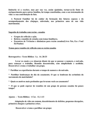 limitarão só a receber, mas por sua vez, assim ajudadas, tornar-se-ão fonte de
enriquecimento para outras famílias, há tempo constituídas, com o seu testemunho de
vida e a sua contribuição de fato.

   A Pastoral Familiar há de cuidar da formação dos futuros esposos e do
acompanhamento dos cônjuges, sobretudo, nos primeiros anos de sua vida
matrimonial.



Sugestão de trabalho com recém - casados

   •   Grupos de reflexão e ação.
   •   Retiros e manhãs de estudos com temas familiares.
   •   Encontros de Vivências e dinâmicas para recém casados(Livro Nós, Eu e Você
       Ed Paulus)

Temas para reuniões de reflexão com os recém casados



Retrospectiva - Texto Bíblico: Lc. 14. 28-33

       Levar os casais a se situarem diante do que se passou: o namoro, o noivado,
para começar o trabalho. Reunião descontraída, com simplicidade e acolhida.
Desenvolver o tema e trabalhar em grupo.

* Partilhar as experiências durante o tempo de namoro e do noivado.

* Partilhar lembranças do dia do casamento. O que se lembram da cerimônia do
sacramento do matrimônio?

* Quais os motivos mais profundos que levaram vocês ao casamento?

* O que se pode esperar de reuniões de um grupo de pessoas casadas há pouco
tempo?



Ajustes - Texto Bíblico: 1 Cor. 13, 1-13

      Adaptação de vida em comum, descobrimento de defeitos, pequenas decepções,
primeiros choques e primeiras crises.

        Desenvolver o tema e partilhar em grupo:
 