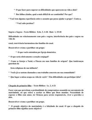 * O que fazer para superar as dificuldades que aparecem na vida a dois?

      * Das falhas citadas, qual a mais difícil de ser combatida? Por que?

* Você tem alguma experiência sobre o assunto que possa ajudar o grupo? Conte-a.

        * Você sabe perdoar?



Sogros e Sogras - Texto Bíblico: Eclo. 3, 1-18: Rute 1, 15-18

Dificuldades no relacionamento com pais e sogros, interferência dos pais e sogros na
vida do

casal, convivência harmoniosa das famílias do casal.

Desenvolver o tema e partilhar em grupo:

        * O que vocês entendem por Igreja doméstica.

* O que seria efetivamente a oração conjugal?

* Como se festeja o Natal, a Páscoa em suas famílias de origem? Que lembranças
guardam da

  festa religiosas de sua infância?

* Vocês já se sentem chamados a um trabalho concreto em sua comunidade?

* Que lugar a missa ocupa na vida de vocês? Têm dificuldades em participar dela?



Chegada do primeiro filho – Texto Bíblico: Lc. 2, 4-21

Fazer com que percebam a profundidade do compromisso assumido no sacramento do
matrimônio, no que refere a aceitar os filhos que Deus mandar. Necessidade de
esperar o filho com amor, ter firmeza para serem responsáveis, viver a gravidez a
dois.

Desenvolver o tema e partilhar em grupo.

* O grande objetivo do matrimônio é a felicidade do casal. O que a chegada do
primeiro filho significa neste objetivo?
 