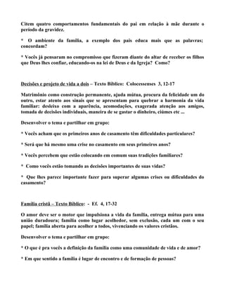 Citem quatro comportamentos fundamentais do pai em relação à mãe durante o
período da gravidez.

* O ambiente da família, a exemplo dos pais educa mais que as palavras;
concordam?

* Vocês já pensaram no compromisso que fizeram diante do altar de receber os filhos
que Deus lhes confiar, educando-os na lei de Deus e da Igreja? Como?



Decisões e projeto de vida a dois – Texto Bíblico: Colocessenses 3, 12-17

Matrimônio como construção permanente, ajuda mútua, procura da felicidade um do
outro, estar atento aos sinais que se apresentam para quebrar a harmonia da vida
familiar: desleixo com a aparência, acomodações, exagerada atenção aos amigos,
tomada de decisões individuais, maneira de se gastar o dinheiro, ciúmes etc ...

Desenvolver o tema e partilhar em grupo:

* Vocês acham que os primeiros anos de casamento têm dificuldades particulares?

* Será que há mesmo uma crise no casamento em seus primeiros anos?

* Vocês percebem que estão colocando em comum suas tradições familiares?

* Como vocês estão tomando as decisões importantes de suas vidas?

* Que lhes parece importante fazer para superar algumas crises ou dificuldades do
casamento?



Família cristã – Texto Bíblico: - Ef. 4, 17-32

O amor deve ser o motor que impulsiona a vida da família, entrega mútua para uma
união duradoura; família como lugar acolhedor, sem exclusão, cada um com o seu
papel; família aberta para acolher a todos, vivenciando os valores cristãos.

Desenvolver o tema e partilhar em grupo:

* O que é pra vocês a definição da família como uma comunidade de vida e de amor?

* Em que sentido a família é lugar de encontro e de formação de pessoas?
 