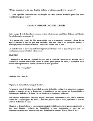 * Como os membros de uma família podem, praticamente, viver o encontro?

* O que significa construir uma civilização do amor e como a família pode dar a sua
contribuição para tanto?



                        PAIS DA CATEQUESE / BATISMO / CRISMA



Outro campo de trabalho são os pais que pedem o batismo de seus filhos, Crisma, na Primeira
Eucaristia e catequese em geral.

Lá na preparação remota foi feito um trabalho com as crianças na catequese, crisma, jovem.
Aqui o trabalho é com os pais dos batizados, pais das crianças da catequese, crisma. A
preocupação deve estar com a família. Conversar e refletir com os pais.

Um trabalho com os pais deve ser feito sempre em colaboração com os (as) catequistas, com a
coordenação, com criatividade e bom senso.

OBJETIVO

   Evangelizar os pais ou responsáveis para que a Primeira Comunhão da criança, seja a
Primeira de infinitas comunhões, assim, a família participando da Missa, e crescendo na fé,
poderá ser luz para outras pessoas, atendendo a Jesus que disse:

          “Ide e evangelizai”



e ao Papa João Paulo II:



“O futuro da humanidade passa pela família”.

Fortalecer a vida da Igreja e da sociedade a partir da família: enriquecê-la a partir da catequese
familiar, a oração no lar, a Eucaristia, a participação no sacramento da Reconciliação, o
conhecimento da Palavra de Deus. Para se fermento na Igreja e na sociedade.

Pela força do ministério da educação, os pais, mediante o testemunho de vida, são os primeiros
arautos do Evangelho junto dos filhos. Ainda mais, rezando com os filhos, dedicando-se com eles
à leitura da Palavra de Deus.

Eduquem-se de preferência os esposos para uma paternidade responsável que os capacite não só
para uma honesta regulação da fecundidade e para incrementar o gozo de sua
complementaridade, mas também para fazer deles bons formadores de seus filhos (P 609).
 