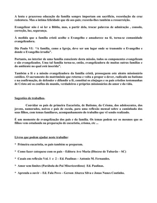 A lenta e prazerosa educação da família sempre importam em sacrifício, recordação da cruz
redentora. Mas a íntima felicidade que dá aos pais; recorda-lhes também a ressurreição.

Evangelizar não é só ler a Bíblia, mas, a partir dela, trocar palavras de admiração , consolo,
correção, luz, segurança.

À medida que a família cristã acolhe o Evangelho e amadurece na fé, torna-se comunidade
evangelizadora.

Diz Paulo VI: “A família, como a Igreja, deve ser um lugar onde se transmite o Evangelho e
donde o Evangelho irradia”.

Portanto, no interior de uma família consciente desta missão, todos os componentes evangelizam
e são evangelizados. Uma tal família torna-se, então, evangelizadora de muitas outras famílias e
do ambiente no qual está inserida”.

Também a fé e a missão evangelizadora da família cristã, prosseguem este alento missionário
católico. O sacramento do matrimônio que retorna e volta a propor o dever, radicado no batismo
e na confirmação, de defender e difundir a fé, constitui os cônjuges e os pais cristãos testemunhas
de Cristo até os confins do mundo, verdadeiros e próprios missionários do amor e da vida.



Sugestões de trabalhos.

         Convidar os pais de primeira Eucaristia, de Batismo, da Crisma, dos adolescentes, dos
jovens, namorados, noivos e pais de escola, para uma reflexão mensal sobre a caminhada dos
seus filhos, com temas familiares, acompanhamento do trabalho que vê sendo realizado.

É um momento de evangelização dos pais e da família. Os temas podem ser os mesmos que os
filhos vem estudando na preparação de eucaristia, crisma, etc ...



Livros que podem ajudar neste trabalho:

* Primeira eucaristia, os pais também se preparam.

* Como fazer catequese com os pais – Editora Ave Maria (Diocese de Tubarão – SC)

* Casais em reflexão Vol. 1 e 2 – Ed. Paulinas – Antonio M. Fernandes.

* Amor sem limites (Parábola do Pai Misericordioso) Ed. Paulinas.

* Aprenda a ouvir – Ed. Fala Povo – Gerson Abarca Silva e Jonas Nunes Coutinho.
 