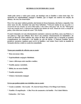 RETIROS E ENCONTROS DE CASAIS



Ainda pode entrar o retiro para casais, um domingo com as famílias e coisas deste tipo. Ter
momentos de espiritualidade conjugal e familiar, que se inspire nos motivos da criação, da
aliança, da cruz, da ressurreição.

Para viver um amor radical, gratuito, não bastam às forças humanas, não basta o empenho. Este
amor nasce do alto. Jeremias tem uma frase belíssima: “Colocarei minha lei em seu peito e a
escreverei em seu coração, eu serei o Deus deles, e eles serão o meu povo” (Jr 31, 33) “Darei para
vocês um coração novo, e colocarei um espírito novo dentro de vocês. Tirarei de vocês o coração de
pedra, e lhes darei um coração de carne”. (Ez 36,26).

O casal é chamado a ter um relacionamento constante e amoroso com Deus, com a sua Palavra. A
sua palavra é fogo que inflama. Deve haver um contínuo relacionamento de intimidade e de
escuta de Deus.Os casais sedentos das coisas de Deus são aqueles que se tornarão os grandes
evangelizadores do casamento e da família no seio da Igreja. A Pastoral Familiar deverá
promover encontros regulares para servir às famílias e aos casais. Fazer tarde ou manhãs de
formação abertas a todos os casais da comunidade.



Temas para manhãs de reflexão com os casais:

* Deus em nossas vidas.

* Espiritualidade conjugal e fidelidade.

* Amor e diferenças entre marido e mulher.

* Família, igreja e sociedade.

* Bíblia, luz em nossa família.

* Família missionária.

* Ciúmes e harmonia conjugal.



Livros que podem ajudar nos trabalhos com os casais:

* Casais a caminho – Ed. Loyola - Pe. José de Souza Primo e Frei Diogo Luis Fuitem.

* Família e Evangelização – A Boa Nova do casamento e da família – Frei Almir Ribeiro

 Guimarães – Ed. Vozes.
 