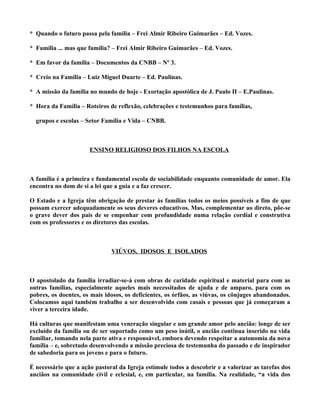 * Quando o futuro passa pela família – Frei Almir Ribeiro Guimarães – Ed. Vozes.

* Família ... mas que família? – Frei Almir Ribeiro Guimarães – Ed. Vozes.

* Em favor da família – Documentos da CNBB – Nº 3.

* Creio na Família – Luiz Miguel Duarte – Ed. Paulinas.

* A missão da família no mundo de hoje - Exortação apostólica de J. Paulo II – E.Paulinas.

* Hora da Família – Roteiros de reflexão, celebrações e testemunhos para famílias,

  grupos e escolas – Setor Família e Vida – CNBB.



                      ENSINO RELIGIOSO DOS FILHOS NA ESCOLA



A família é a primeira e fundamental escola de sociabilidade enquanto comunidade de amor. Ela
encontra no dom de si a lei que a guia e a faz crescer.

O Estado e a Igreja têm obrigação de prestar às famílias todos os meios possíveis a fim de que
possam exercer adequadamente os seus deveres educativos. Mas, complementar ao direto, põe-se
o grave dever dos pais de se empenhar com profundidade numa relação cordial e construtiva
com os professores e os diretores das escolas.



                              VIÚVOS, IDOSOS E ISOLADOS



O apostolado da família irradiar-se-á com obras de caridade espiritual e material para com as
outras famílias, especialmente aqueles mais necessitados de ajuda e de amparo, para com os
pobres, os doentes, os mais idosos, os deficientes, os órfãos, as viúvas, os cônjuges abandonados.
Colocamos aqui também trabalho a ser desenvolvido com casais e pessoas que já começaram a
viver a terceira idade.

Há culturas que manifestam uma veneração singular e um grande amor pelo ancião: longe de ser
excluído da família ou de ser suportado como um peso inútil, o ancião continua inserido na vida
familiar, tomando nela parte ativa e responsável, embora devendo respeitar a autonomia da nova
família – e, sobretudo desenvolvendo a missão preciosa de testemunha do passado e de inspirador
de sabedoria para os jovens e para o futuro.

É necessário que a ação pastoral da Igreja estimule todos a descobrir e a valorizar as tarefas dos
anciãos na comunidade civil e eclesial, e, em particular, na família. Na realidade, “a vida dos
 