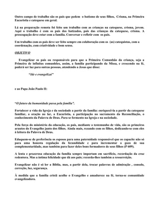 Outro campo de trabalho são os pais que pedem o batismo de seus filhos, Crisma, na Primeira
Eucaristia e catequese em geral.

Lá na preparação remota foi feito um trabalho com as crianças na catequese, crisma, jovem.
Aqui o trabalho é com os pais dos batizados, pais das crianças da catequese, crisma. A
preocupação deve estar com a família. Conversar e refletir com os pais.

Um trabalho com os pais deve ser feito sempre em colaboração com os (as) catequistas, com a
coordenação, com criatividade e bom senso.

OBJETIVO

   Evangelizar os pais ou responsáveis para que a Primeira Comunhão da criança, seja a
Primeira de infinitas comunhões, assim, a família participando da Missa, e crescendo na fé,
poderá ser luz para outras pessoas, atendendo a Jesus que disse:

          “Ide e evangelizai”



e ao Papa João Paulo II:



“O futuro da humanidade passa pela família”.

Fortalecer a vida da Igreja e da sociedade a partir da família: enriquecê-la a partir da catequese
familiar, a oração no lar, a Eucaristia, a participação no sacramento da Reconciliação, o
conhecimento da Palavra de Deus. Para se fermento na Igreja e na sociedade.

Pela força do ministério da educação, os pais, mediante o testemunho de vida, são os primeiros
arautos do Evangelho junto dos filhos. Ainda mais, rezando com os filhos, dedicando-se com eles
à leitura da Palavra de Deus.

Eduquem-se de preferência os esposos para uma paternidade responsável que os capacite não só
para uma honesta regulação da fecundidade e para incrementar o gozo de sua
complementaridade, mas também para fazer deles bons formadores de seus filhos (P 609).

A lenta e prazerosa educação da família sempre importam em sacrifício, recordação da cruz
redentora. Mas a íntima felicidade que dá aos pais; recorda-lhes também a ressurreição.

Evangelizar não é só ler a Bíblia, mas, a partir dela, trocar palavras de admiração , consolo,
correção, luz, segurança.

À medida que a família cristã acolhe o Evangelho e amadurece na fé, torna-se comunidade
evangelizadora.
 