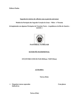 Editora Paulus




                 Sugestão de roteiros de reflexão com os pais dos noivos(as)

         Modelo da Paróquia dos Sagrado Coração de Jesus – Méier - 4ª forania

Já implantado em algumas Paróquias do Vicariato Norte - Arquidiocese do Rio de Janeiro -
                                     LESTE 1




                                PASTORAL FAMILIAR



                              SETOR PÓS MATRIMONIAL



                   ENCONTRO COM OS PAIS DOS(as) NOIVOS(as)




                                       ACOLHIDA



                                                Noivos (Pais)



•   Organizar mesas separadas                                              Com placas
    Indicativas



                                Noivas (Pais)
 