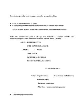 Importante: Aproveitar nesta hora para preencher as seguintes fichas:



•   Livro ou lista de Presença - Crachás
•   Caso a paróquia tenha algum Movimento ou Serviço familiar pode colocar

    A ficha na mesa para ser preenchido caso algum dos participantes queira fazer.



Todos são encaminhados para a sala que será realizada o Encontro, quando serão
recepcionados pela Equipe da Pastoral Familiar com um lanche. (15 min)

               ÁGUA – REFRIGERANTES

                        CAFÉ COM E SEM AÇÚCAR

                 LANCHE            -   MATE

                        CHOCOLATE

                        SANDUICHES OU BOLO

                        BISCOITOS SALGADO E DOCE



                                                   Na sala do Encontro:



                               * Perto dos palestrantes:        Mesa baixa c/ toalha branca;

                                       Jarro com flores;

                                         Jarra com água e copo;

                                         Microfone e uma mesa alta de palestra



•   Todos da equipe com crachás.
 