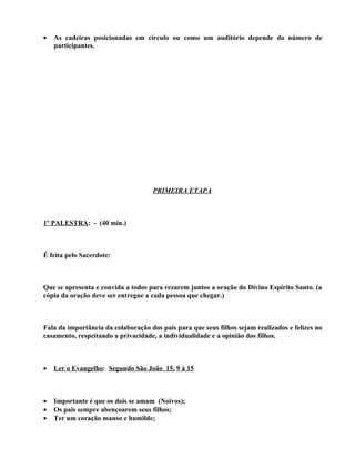 •   As cadeiras posicionadas em círculo ou como um auditório depende do número de
    participantes.




                                    PRIMEIRA ETAPA



1º PALESTRA: - (40 min.)



É feita pelo Sacerdote:



Que se apresenta e convida a todos para rezarem juntos a oração do Divino Espírito Santo. (a
cópia da oração deve ser entregue a cada pessoa que chegar.)



Fala da importância da colaboração dos pais para que seus filhos sejam realizados e felizes no
casamento, respeitando a privacidade, a individualidade e a opinião dos filhos.



•   Ler o Evangelho: Segundo São João 15, 9 à 15



•   Importante é que os dois se amam (Noivos);
•   Os pais sempre abençoarem seus filhos;
•   Ter um coração manso e humilde;
 