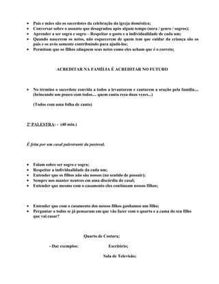 •   Pais e mães são os sacerdotes da celebração da igreja doméstica;
•   Conversar sobre o assunto que desagradou após algum tempo (nora / genro / sogros);
•   Aprender a ser sogra e sogro – Respeitar o gosto e a individualidade de cada um;
•   Quando nascerem os netos, não esquecerem de quem tem que cuidar da criança são os
    pais e os avós somente contribuindo para ajudá-los;
•   Permitam que os filhos eduquem seus netos como eles acham que é o correto;



                 ACREDITAR NA FAMÍLIA É ACREDITAR NO FUTURO



•   No término o sacerdote convida a todos a levantarem e cantarem a oração pela família....
    (brincando um pouco com todos.... quem canta reza duas vezes...)

    (Todos com uma folha de canto)



2º PALESTRA: - (40 min.)



É feita por um casal palestrante da pastoral.



•   Falam sobre ser sogro e sogra;
•   Respeitar a individualidade da cada um;
•   Entender que os filhos não são nossos (no sentido de possuir);
•   Sempre nos manter neutros em uma discórdia do casal;
•   Entender que mesmo com o casamento eles continuam nossos filhos;



•   Entender que com o casamento dos nossos filhos ganhamos um filho;
•   Perguntar a todos se já pensaram em que vão fazer com o quarto e a cama do seu filho
    que vai casar?



                                Quarto de Costura;

            - Dar exemplos:                     Escritório;

                                            Sala de Televisão;
 