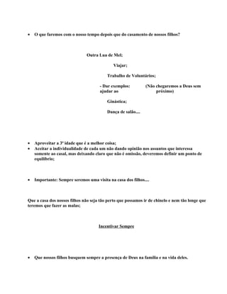 •   O que faremos com o nosso tempo depois que do casamento de nossos filhos?



                               Outra Lua de Mel;

                                             Viajar;

                                          Trabalho de Voluntários;

                                      - Dar exemplos:          (Não chegaremos a Deus sem
                                      ajudar ao                     próximo)

                                          Ginástica;

                                          Dança de salão....




•   Aproveitar a 3ª idade que é a melhor coisa;
•   Aceitar a individualidade de cada um não dando opinião nos assuntos que interessa
    somente ao casal, mas deixando claro que não é omissão, deveremos definir um ponto de
    equilíbrio;



•   Importante: Sempre seremos uma visita na casa dos filhos....



Que a casa dos nossos filhos não seja tão perto que possamos ir de chinelo e nem tão longe que
teremos que fazer as malas;



                                     Incentivar Sempre




•   Que nossos filhos busquem sempre a presença de Deus na família e na vida deles.
 