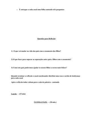 o É entregue a cada casal uma folha contendo três perguntas:




                                  Questões para Reflexão:




1) O que vai mudar na vida dos pais com o casamento dos filhos?



2) O que fazer para superar as separações entre pais e filhos com o casamento?



3) Como nós pais poderemos ajudar os nossos filhos a serem mais felizes?



Quando terminar a reflexão o casal coordenador distribui uma rosa e cartão de lembrança
para cada casal

Após a reflexão todos voltam para a sala de palestra - cantando




Lanche - (15 min)



                             ÚLTIMA ETAPA - (30 min.)
 