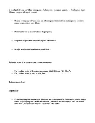 O casal palestrante convida a todos para o fechamento e começam a cantar - (lembrar de fazer
folha de canto ou o livro de cantos)



   •   O casal começa a pedir que cada um fale um pouquinho sobre a mudança que ocorrerá
       com o casamento de seus filhos;



   •   Deixar cada um se colocar diante da pergunta;



   •   Perguntar se gostaram e se valeu a pena o Encontro...



   •   Desejar a todos que seus filhos sejam felizes....




Todos da pastoral se apresentam e cantam novamente.



   •   Um casal da pastoral lê uma mensagem de Khalil Gibran “Os filhos”;
   •   Um casal da pastoral faz a oração final.



Todos se despedem.



Importante:



   •   Fazer convites para ser entregue no dia da inscrição dos noivos e confirmar com os noivos
       caso a Preparação para a Vida Matrimonial ( Encontro dos noivos) seja feita em dois ou
       mais dias. Caso contrário telefone e confirma o Encontro.
 
