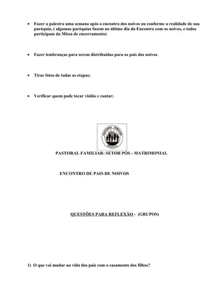 •   Fazer a palestra uma semana após o encontro dos noivos ou conforme a realidade de sua
    paróquia, ( algumas paróquias fazem no último dia do Encontro com os noivos, e todos
    participam da Missa de encerramento)



•   Fazer lembranças para serem distribuídas para os pais dos noivos



•   Tirar fotos de todas as etapas;



•   Verificar quem pode tocar violão e cantar;




               PASTORAL FAMILIAR- SETOR PÓS - MATRIMONIAL



                  ENCONTRO DE PAIS DE NOIVOS




                        QUESTÕES PARA REFLEXÃO - (GRUPOS)




1) O que vai mudar na vida dos pais com o casamento dos filhos?
 