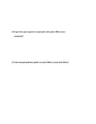 2) O que fazer para superar as separações entre pais e filhos com o

  casamento?




3) Como nós pais podemos ajudar os nossos filhos a serem mais felizes?
 