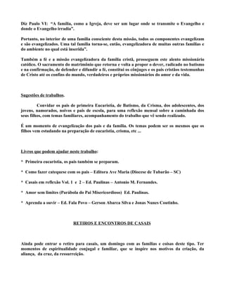 Diz Paulo VI: “A família, como a Igreja, deve ser um lugar onde se transmite o Evangelho e
donde o Evangelho irradia”.

Portanto, no interior de uma família consciente desta missão, todos os componentes evangelizam
e são evangelizados. Uma tal família torna-se, então, evangelizadora de muitas outras famílias e
do ambiente no qual está inserida”.

Também a fé e a missão evangelizadora da família cristã, prosseguem este alento missionário
católico. O sacramento do matrimônio que retorna e volta a propor o dever, radicado no batismo
e na confirmação, de defender e difundir a fé, constitui os cônjuges e os pais cristãos testemunhas
de Cristo até os confins do mundo, verdadeiros e próprios missionários do amor e da vida.



Sugestões de trabalhos.

         Convidar os pais de primeira Eucaristia, de Batismo, da Crisma, dos adolescentes, dos
jovens, namorados, noivos e pais de escola, para uma reflexão mensal sobre a caminhada dos
seus filhos, com temas familiares, acompanhamento do trabalho que vê sendo realizado.

É um momento de evangelização dos pais e da família. Os temas podem ser os mesmos que os
filhos vem estudando na preparação de eucaristia, crisma, etc ...



Livros que podem ajudar neste trabalho:

* Primeira eucaristia, os pais também se preparam.

* Como fazer catequese com os pais – Editora Ave Maria (Diocese de Tubarão – SC)

* Casais em reflexão Vol. 1 e 2 – Ed. Paulinas – Antonio M. Fernandes.

* Amor sem limites (Parábola do Pai Misericordioso) Ed. Paulinas.

* Aprenda a ouvir – Ed. Fala Povo – Gerson Abarca Silva e Jonas Nunes Coutinho.



                            RETIROS E ENCONTROS DE CASAIS



Ainda pode entrar o retiro para casais, um domingo com as famílias e coisas deste tipo. Ter
momentos de espiritualidade conjugal e familiar, que se inspire nos motivos da criação, da
aliança, da cruz, da ressurreição.
 