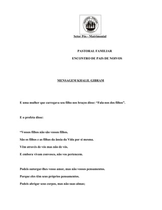 Setor Pós - Matrimonial



                                           PASTORAL FAMILIAR

                                        ENCONTRO DE PAIS DE NOIVOS




                            MENSAGEM KHALIL GIBRAM




E uma mulher que carregava seu filho nos braços disse: “Fala-nos dos filhos”.



E o profeta disse:



“Vossos filhos não são vossos filhos.

São os filhos e as filhas da ânsia da Vida por si mesma.

Vêm através de vós mas não de vós.

E embora vivam convosco, não vos pertencem.



Podeis outorgar-lhes vosso amor, mas não vossos pensamentos.

Porque eles têm seus próprios pensamentos.

Podeis abrigar seus corpos, mas não suas almas;
 