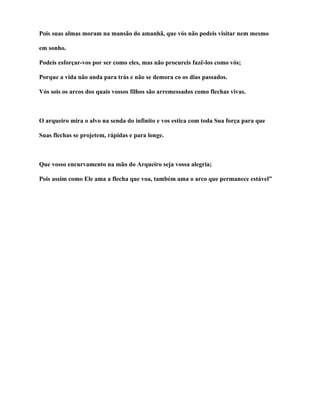 Pois suas almas moram na mansão do amanhã, que vós não podeis visitar nem mesmo

em sonho.

Podeis esforçar-vos por ser como eles, mas não procureis fazê-los como vós;

Porque a vida não anda para trás e não se demora co os dias passados.

Vós sois os arcos dos quais vossos filhos são arremessados como flechas vivas.



O arqueiro mira o alvo na senda do infinito e vos estica com toda Sua força para que

Suas flechas se projetem, rápidas e para longe.



Que vosso encurvamento na mão do Arqueiro seja vossa alegria;

Pois assim como Ele ama a flecha que voa, também ama o arco que permanece estável”
 
