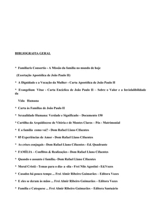 BIBLIOGRAFIA GERAL



* Familiaris Consortio - A Missão da família no mundo de hoje

 (Exortação Apostólica de João Paulo II)

* A Dignidade e a Vocação da Mulher - Carta Apostólica de João Paulo II

* Evangelium Vitae - Carta Encíclica de João Paulo II – Sobre o Valor e a Inviolalibilidade
da

  Vida Humana

* Carta às Famílias de João Paulo II

* Sexualidade Humana: Verdade e Significado – Documento 150

* Cartilha da Arquidiocese de Vitória e de Montes Claros – Pós - Matrimonial

* E a família como vai? - Dom Rafael Llano Cifuentes

* 85 Experiências de Amor - Dom Rafael Llano Cifuentes

* As crises conjugais - Dom Rafael Llano Cifuentes - Ed. Quadrante

* FAMÍLIA – Conflitos & Realizações - Dom Rafael Llano Cifuentes

* Quando o assunto é família.- Dom Rafael Llano Cifuentes

* Moral Cristã - Temas para o dia- a -dia - Frei Nilo Agostini - Ed.Vozes

* Casados há pouco tempo ... Frei Almir Ribeiro Guimarães – Editora Vozes

* E eles se deram às mãos ... Frei Almir Ribeiro Guimarães – Editora Vozes

* Família e Catequese ... Frei Almir Ribeiro Guimarães – Editora Santuário
 