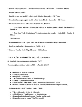 * Família e Evangelização – A Boa Nova do casamento e da família ... Frei Almir Ribeiro

  Guimarães – Ed. Vozes.

* Família ... mas que família? ... Frei Almir Ribeiro Guimarães – Ed. Vozes.

* Quando o futuro passa pela família ... Frei Almir Ribeiro Guimarães – Ed. Vozes.

* Os sacramentos em sua vida – José Bortolini – Ed. Paulinas.

      * Esta Nossa Aliança - Orientações Práticas p/ Recém-casados – Renée Bartkowski Ed
   Santuário

      * Nós, Eu e Você - Dinâmicas e Vivências para recém-casados - Sônia Biffi e Rosabel de
   Chiaro

  Editora Paulus

* Casais a caminho – Ed. Loyola - Pe. José de Souza Primo e Frei Diogo Luis Fuitem.

* Em favor da família – Documentos da CNBB – Nº 3.

* Creio na Família – Luiz Miguel Duarte – Ed. Paulinas.



PUBLICAÇÕES DE INTERESSE DA FAMÍLIA E DA VIDA

da Comissão Nacional da Pastoral Familiar CNPF

Comissão Episcopal Pastoral Para a Vida e a Família- CNBB



   •   Diretório da Pastoral Familiar
   •   Educação para o amor
   •   Diálogo em 4 Dimensões
   •   A Missão da Família Cristã no Mundo de Hoje
   •   I Fórum “ Questões de Bioética
   •   Revista VIDA E FAMÍLIA – revista trimestral com assinatura anual
   •   Hora da Família – Roteiros de reflexão, celebrações e testemunhos para famílias,

  grupos e escolas – Setor Família e Vida – CNBB.

   •   VIDA: O Primeiro direito da cidadania
   •   A Dignidade da Vida Humana e as Biotecnologias
   •   Guia de Implantação da Pastoral Familiar na Paróquia
   •   Guia de Preparação para a Vida Matrimonial
 