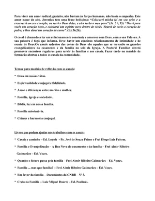 Para viver um amor radical, gratuito, não bastam às forças humanas, não basta o empenho. Este
amor nasce do alto. Jeremias tem uma frase belíssima: “Colocarei minha lei em seu peito e a
escreverei em seu coração, eu serei o Deus deles, e eles serão o meu povo” (Jr 31, 33) “Darei para
vocês um coração novo, e colocarei um espírito novo dentro de vocês. Tirarei de vocês o coração de
pedra, e lhes darei um coração de carne”. (Ez 36,26).

O casal é chamado a ter um relacionamento constante e amoroso com Deus, com a sua Palavra. A
sua palavra é fogo que inflama. Deve haver um contínuo relacionamento de intimidade e de
escuta de Deus.Os casais sedentos das coisas de Deus são aqueles que se tornarão os grandes
evangelizadores do casamento e da família no seio da Igreja. A Pastoral Familiar deverá
promover encontros regulares para servir às famílias e aos casais. Fazer tarde ou manhãs de
formação abertas a todos os casais da comunidade.



Temas para manhãs de reflexão com os casais:

* Deus em nossas vidas.

* Espiritualidade conjugal e fidelidade.

* Amor e diferenças entre marido e mulher.

* Família, igreja e sociedade.

* Bíblia, luz em nossa família.

* Família missionária.

* Ciúmes e harmonia conjugal.



Livros que podem ajudar nos trabalhos com os casais:

* Casais a caminho – Ed. Loyola - Pe. José de Souza Primo e Frei Diogo Luis Fuitem.

* Família e Evangelização – A Boa Nova do casamento e da família – Frei Almir Ribeiro

 Guimarães – Ed. Vozes.

* Quando o futuro passa pela família – Frei Almir Ribeiro Guimarães – Ed. Vozes.

* Família ... mas que família? – Frei Almir Ribeiro Guimarães – Ed. Vozes.

* Em favor da família – Documentos da CNBB – Nº 3.

* Creio na Família – Luiz Miguel Duarte – Ed. Paulinas.
 