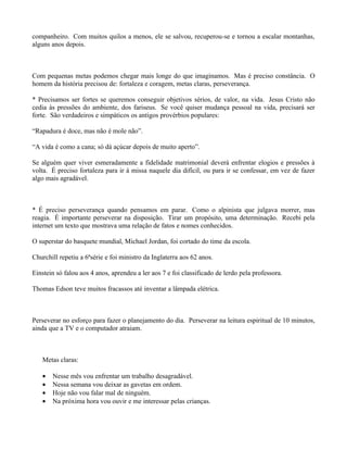 companheiro. Com muitos quilos a menos, ele se salvou, recuperou-se e tornou a escalar montanhas,
alguns anos depois.



Com pequenas metas podemos chegar mais longe do que imaginamos. Mas é preciso constância. O
homem da história precisou de: fortaleza e coragem, metas claras, perseverança.

* Precisamos ser fortes se queremos conseguir objetivos sérios, de valor, na vida. Jesus Cristo não
cedia às pressões do ambiente, dos fariseus. Se você quiser mudança pessoal na vida, precisará ser
forte. São verdadeiros e simpáticos os antigos provérbios populares:

“Rapadura é doce, mas não é mole não”.

“A vida é como a cana; só dá açúcar depois de muito aperto”.

Se alguém quer viver esmeradamente a fidelidade matrimonial deverá enfrentar elogios e pressões à
volta. É preciso fortaleza para ir à missa naquele dia difícil, ou para ir se confessar, em vez de fazer
algo mais agradável.



* É preciso perseverança quando pensamos em parar. Como o alpinista que julgava morrer, mas
reagia. É importante perseverar na disposição. Tirar um propósito, uma determinação. Recebi pela
internet um texto que mostrava uma relação de fatos e nomes conhecidos.

O superstar do basquete mundial, Michael Jordan, foi cortado do time da escola.

Churchill repetiu a 6ªsérie e foi ministro da Inglaterra aos 62 anos.

Einstein só falou aos 4 anos, aprendeu a ler aos 7 e foi classificado de lerdo pela professora.

Thomas Edson teve muitos fracassos até inventar a lâmpada elétrica.



Perseverar no esforço para fazer o planejamento do dia. Perseverar na leitura espiritual de 10 minutos,
ainda que a TV e o computador atraiam.



   Metas claras:

   •   Nesse mês vou enfrentar um trabalho desagradável.
   •   Nessa semana vou deixar as gavetas em ordem.
   •   Hoje não vou falar mal de ninguém.
   •   Na próxima hora vou ouvir e me interessar pelas crianças.
 