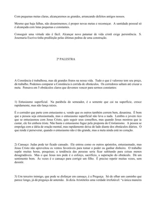 Com pequenas metas claras, alcançaremos as grandes, arrancando defeitos antigos nossos.

Mesmo que haja falhas, não desanimemos; é propor novas metas e recomeçar. A santidade pessoal só
é alcançada com lutas pequenas e constantes.

Conseguir uma virtude não é fácil. Alcançar novo patamar de vida cristã exige persistência. S.
Josemaria Escriva tinha predileção pelas últimas pedras de uma construção.




                                  2ª PALESTRA




A Constância é trabalhosa, mas dá grandes frutos na nossa vida. Tudo o que é valoroso tem seu preço,
dá trabalho. Podemos comparar a Constância à corrida de obstáculos. Os corredores saltam até cruzar a
meta. Pensava em 5 obstáculos claros que devemos vencer para sermos constantes:



1) Entusiasmo superficial. Na parábola do semeador, é a semente que cai na superfície, cresce
rapidamente, mas não lança raízes.

É o corredor que parte com entusiasmo e, vendo que os outros também correm bem, desanima. É bom
que a pessoa seja entusiasmada, mas o entusiasmo superficial não leva a nada. Lembra o jovem rico
que se entusiasmou com Jesus Cristo, quis seguir seus conselhos, mas quando Jesus mostrou que ia
custar, ele foi embora triste. Não basta o entusiasmo fugaz pela proposta do Cristianismo. A pessoa se
empolga com a idéia de oração mental, mas rapidamente deixa de lado diante dos obstáculos diários. O
que rende é perseverar, quando o entusiasmo não é tão grande, mas a meta ainda está no coração.



2) Cansaço: Judas pode ter ficado cansado. Ele entrou como os outros apóstolos, entusiasmado, mas
Jesus Cristo não aproveitou os ventos favoráveis para tomar o poder ou ganhar dinheiro. O trabalho
supõe muitas horas, pesquisas; a tendência das pessoas seria ficar saltitando para coisas menos
desagradáveis. Mas o que Jesus nos pede é o esforço, sacrifício, a superação do obstáculo. Dá um
sentimento bom. Às vezes é o cansaço para corrigir um filho. É preciso repetir muitas vezes, sem
desistir.



3) Um terceiro inimigo, que pode se disfarçar em cansaço, é a Preguiça. Só de olhar um caminho que
parece longo, já dá preguiça de antemão. Já dizia Aristóteles uma verdade irrefutável: “a única maneira
 