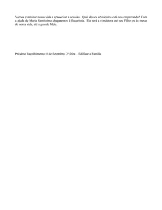 Vamos examinar nossa vida e aproveitar a ocasião. Qual desses obstáculos está nos emperrando? Com
a ajuda de Maria Santíssima chegaremos à Eucaristia. Ela será a condutora até seu Filho ou às metas
de nossa vida, até a grande Meta.




Próximo Recolhimento: 8 de Setembro, 3ª feira – Edificar a Família
 