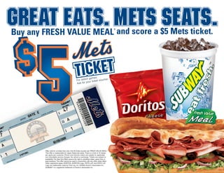 For select games.
Ask for your ticket voucher.
Buy any FRESH VALUE MEAL
®
and score a $5 Mets ticket.
Offer valid for a limited time only. One $5 ticket voucher per FRESH VALUE MEAL.®
This offer is redeemable for Upper Reserved seats. There is a limit of 12 tickets
per game per customer. Phone and Internet orders are subject to applicable
non-refundable service charges. No refund or exchange. Tickets are subject to
availability. The New York Mets reserve the right to substitute dates, game time or
seat locations. This offer cannot be used in conjunction with any other ticket offers.
Other restrictions apply. DORITOS, DORITOS Logo, FRITO LAY and FRITO LAY
Logo are trademarks used by Frito-Lay, Inc. ©2008 Doctor’s Associates Inc.
SUBWAY®
is a registered trademark of Doctor’s Associates Inc.
 