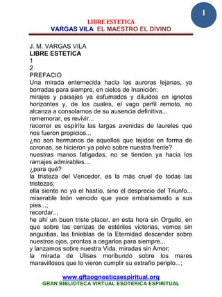 1
                 LIBRE ESTETICA
       VARGAS VILA EL MAESTRO EL DIVINO

J. M. VARGAS VILA
LIBRE ESTETICA
1
2
PREFACIO
Una mirada enternecida hacia las auroras lejanas, ya
borradas para siempre, en cielos de Inanición;
mirajes y paisajes ya esfumados y diluidos en ignotos
horizontes y, de los cuales, el vago perfil remoto, no
alcanza a consolarnos de su ausencia definitiva...
rememorar, es revivir...
recorrer es espíritu las largas avenidas de laureles que
nos fueron propicios...
¿no son hermanos de aquellos que tejidos en forma de
coronas, se hicieron ya polvo sobre nuestra frente?
nuestras manos fatigadas, no se tienden ya hacia los
ramajes admirables...
¿para qué?
la tristeza del Vencedor, es la más cruel de todas las
tristezas;
ella siente no ya el hastío, sino el desprecio del Triunfo...
miserable león vencido que yace embalsamado a sus
pies...;
recordar...
he ahí un buen triste placer, en esta hora sin Orgullo, en
que sobre las cenizas de estériles victorias, vemos sin
angustias, las tinieblas de la Eternidad descender sobre
nuestros ojos, prontas a cegarlos para siempre...
y lanzamos sobre nuestra Vida, miradas sin Amor;
la mirada de Ulises moribundo sobre los mares
maravillosos que lo vieron cumplir su extraño periplo...;

            www.gftaognosticaespiritual.org
    GRAN BIBLIOTECA VIRTUAL ESOTERICA ESPIRITUAL
 