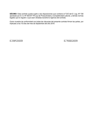 DÉCIMO: Este contrato queda sujeto a las disposiciones que contiene el TUO del D. Leg. Nº 728
aprobado por D. S. Nº 003-97-TR Ley de Productividad y Competitividad Laboral, y demás normas
legales que lo regulen o que sean dictadas durante la vigencia del contrato.
Como muestra de conformidad con todas las cláusulas del presente contrato firman las partes, por
triplicado a los 16 días del mes de Septiembre del año 2016
………………….. ……………………
EL EMPLEADOR EL TRABAJADOR
 