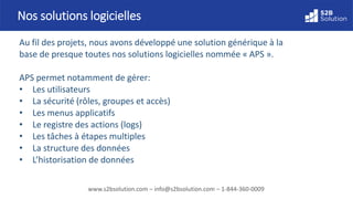 www.s2bsolution.com – info@s2bsolution.com – 1-844-360-0009
Au fil des projets, nous avons développé une solution générique à la
base de presque toutes nos solutions logicielles nommée « APS ».
APS permet notamment de gérer:
• Les utilisateurs
• La sécurité (rôles, groupes et accès)
• Les menus applicatifs
• Le registre des actions (logs)
• Les tâches à étapes multiples
• La structure des données
• L’historisation de données
Nos solutions logicielles
 