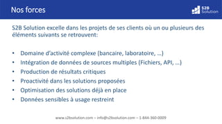 www.s2bsolution.com – info@s2bsolution.com – 1-844-360-0009
S2B Solution excelle dans les projets de ses clients où un ou plusieurs des
éléments suivants se retrouvent:
• Domaine d’activité complexe (bancaire, laboratoire, …)
• Intégration de données de sources multiples (Fichiers, API, …)
• Production de résultats critiques
• Proactivité dans les solutions proposées
• Optimisation des solutions déjà en place
• Données sensibles à usage restreint
Nos forces
 
