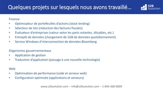 www.s2bsolution.com – info@s2bsolution.com – 1-844-360-0009
Finance
• Optimisateur de portefeuilles d’actions (stock lending)
• Sélecteur de lots (réduction des factures fiscales)
• Évaluateur d’entreprises (valeur selon les parts votantes, diluables, etc.)
• Entrepôt de données (chargement de 1GB de données quotidiennement)
• Service Windows d’interconnexion de données Bloomberg
Organismes gouvernementaux
• Application de gestion
• Traduction d’application (passage à une nouvelle technologie)
Web
• Optimisation de performance (code et serveur web)
• Configuration optimisée (applications et serveurs)
Quelques projets sur lesquels nous avons travaillé…
 