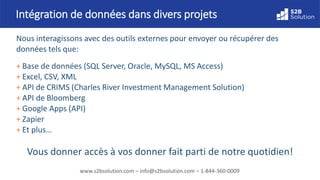 www.s2bsolution.com – info@s2bsolution.com – 1-844-360-0009
Intégration de données dans divers projets
Nous interagissons avec des outils externes pour envoyer ou récupérer des
données tels que:
+ Base de données (SQL Server, Oracle, MySQL, MS Access)
+ Excel, CSV, XML
+ API de CRIMS (Charles River Investment Management Solution)
+ API de Bloomberg
+ Google Apps (API)
+ Zapier
+ Et plus…
Vous donner accès à vos données fait parti de notre quotidien!
 
