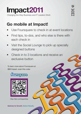 Go mobile at Impact!
•	 Use	Foursquare	to	check	in	at	event	locations
•	 Find	tips,	to-dos,	and	who	else	is	there	with	
   each	check	in
•	 Visit	the	Social	Lounge	to	pick	up	specially	
   designed	buttons
•	 Check	in	to	3	locations	and	receive	an		
   exclusive	button

To learn more about Foursquare at
IBM Impact, scan this code:




   http://ibm.co/impact4sq
 