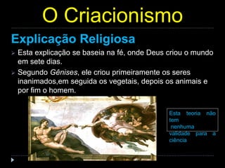 O Criacionismo
Explicação Religiosa
 Esta explicação se baseia na fé, onde Deus criou o mundo
em sete dias.
 Segundo Gênises, ele criou primeiramente os seres
inanimados,em seguida os vegetais, depois os animais e
por fim o homem.
Esta teoria não
tem
nenhuma
validade para a
ciência
 