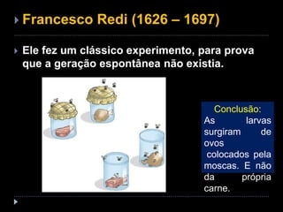  Francesco Redi (1626 – 1697)
 Ele fez um clássico experimento, para prova
que a geração espontânea não existia.
Conclusão:
As larvas
surgiram de
ovos
colocados pela
moscas. E não
da própria
carne.
 