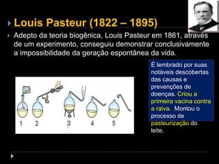  Louis Pasteur (1822 – 1895)
 Adepto da teoria biogênica, Louis Pasteur em 1861, através
de um experimento, conseguiu demonstrar conclusivamente
a impossibilidade da geração espontânea da vida.
É lembrado por suas
notáveis descobertas
das causas e
prevenções de
doenças. Criou a
primeira vacina contra
a raiva. Montou o
processo de
pasteurização do
leite.
 
